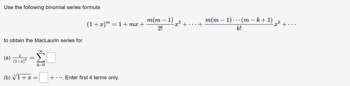 Use the following binomial series formula
to obtain the MacLaurin series for
∞
(a)
-
(1+x)¹
(b) √ 1 + x =
Σ
k=0
(1+x)m = 1+mx +
+. ... Enter first 4 terms only.
m(m1)
2!
·x² +
m(m − 1) · · · (m − k + 1)
k!
pk +
