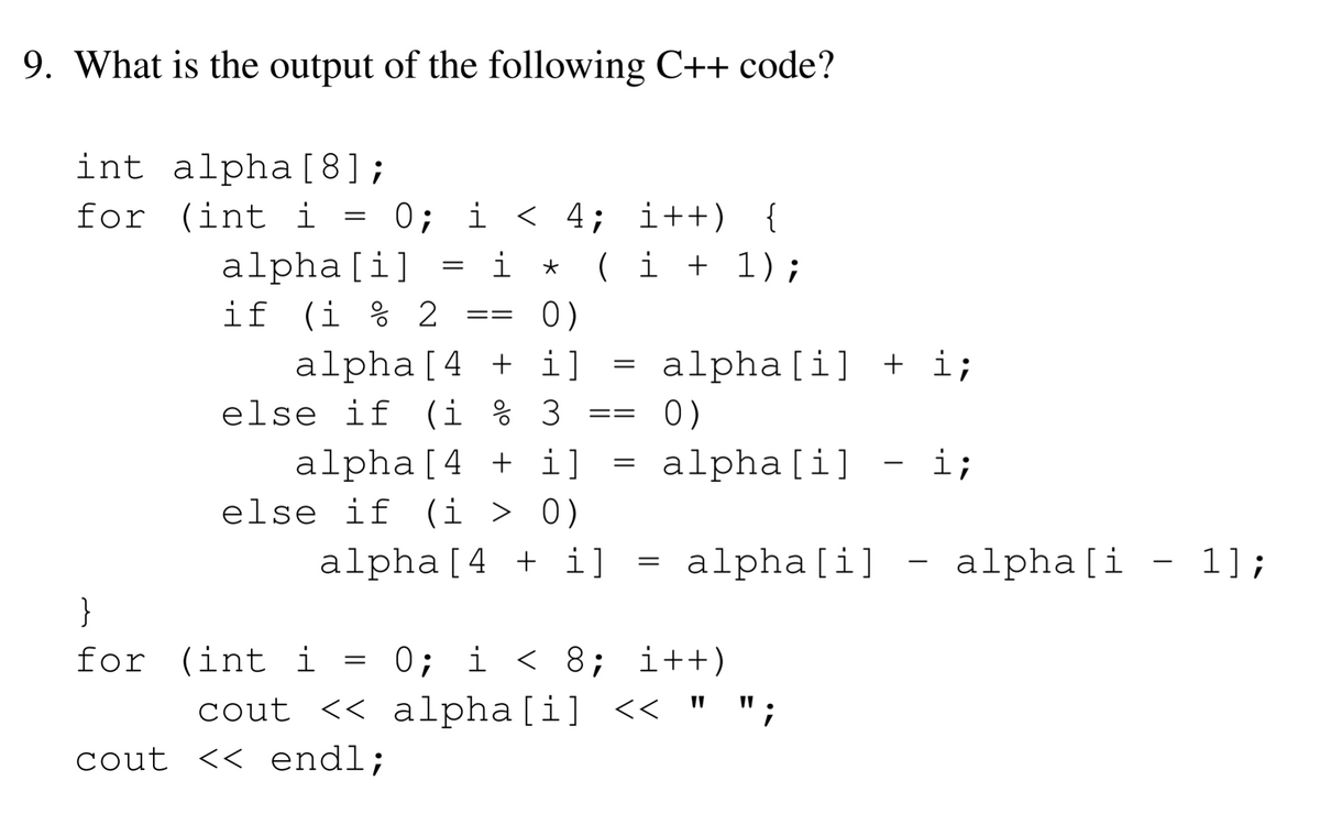 9. What is the output of the following C++ code?
int alpha[8];
for (int i = 0; i < 4; i++) {
i *
( i + 1);
alpha[i]
if (i % 2
0)
==
alpha[4 + i]
else if (i % 3
alpha[i] + i;
0)
==
alpha[4 + i]
else if (i > 0)
alpha[i]
i;
-
alpha[4 + i]
alpha[i]
alpha[i
- 1];
|
}
0; i < 8; i++)
cout << alpha[i] << " ";
for (int i
cout << endl;
