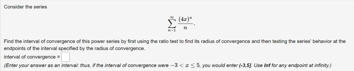 Consider the series
(4x)n
n
n=1
Find the interval of convergence of this power series by first using the ratio test to find its radius of convergence and then testing the series' behavior at the
endpoints of the interval specified by the radius of convergence.
interval of convergence =
(Enter your answer as an interval: thus, if the interval of convergence were -3 < x < 5, you would enter (-3,5]. Use Inf for any endpoint at infinity.)