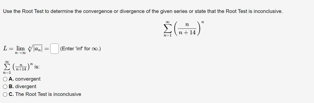 Use the Root Test to determine the convergence or divergence of the given series or state that the Root Test is inconclusive.
Σ(n+14)"
L = lim
an
= (Enter 'inf' for ∞.)
n→∞
∞
Σ(n+14)" is:
n=1
O A. convergent
O B. divergent
O C. The Root Test is inconclusive