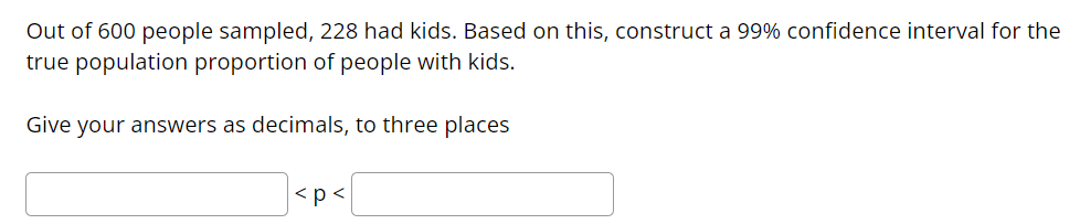 Out of 600 people sampled, 228 had kids. Based on this, construct a 99% confidence interval for the
true population proportion of people with kids.
Give your answers as decimals, to three places
<p<