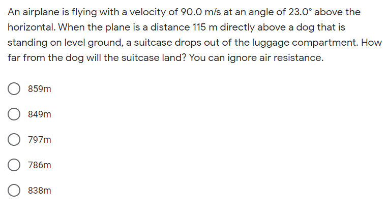 An airplane is flying with a velocity of 90.0 m/s at an angle of 23.0° above the
horizontal. When the plane is a distance 115 m directly above a dog that is
standing on level ground, a suitcase drops out of the luggage compartment. How
far from the dog will the suitcase land? You can ignore air resistance.
859m
849m
797m
786m
838m
