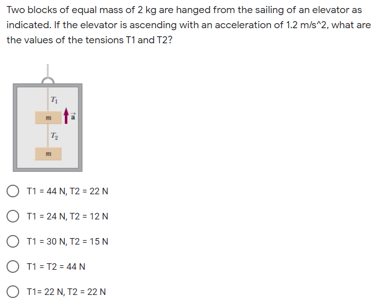 Two blocks of equal mass of 2 kg are hanged from the sailing of an elevator as
indicated. If the elevator is ascending with an acceleration of 1.2 m/s^2, what are
the values of the tensions T1 and T2?
O T1 = 44 N, T2 = 22 N
O T1 = 24 N, T2 = 12 N
T1 = 30 N, T2 = 15 N
O T1 = T2 = 44 N
O T1= 22 N, T2 = 22 N
