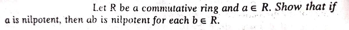 Let R be a commutative ring and a e R. Show that if
a is nilpotent, then ab is nilpotent for each b e R.
