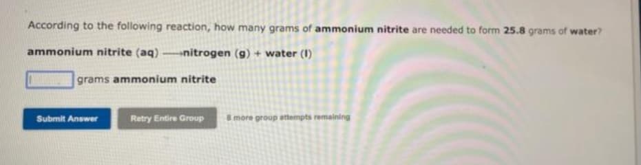 According to the following reaction, how many grams of ammonium nitrite are needed to form 25.8 grams of water?
ammonium nitrite (aq) -nitrogen (g) + water (I)
grams ammonium nitrite
Submit Answer
Retry Entire Group
8 more group attempts remaining
