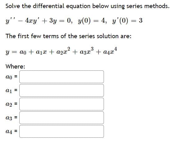 Solve the differential equation below using series methods.
y" – 4xy' + 3y = 0, y(0) = 4, y'(0) = 3
The first few terms of the series solution are:
y = ao + a1x + azx? + azx + asz4
Where:
ao =
a1 =
a2 =
az =
a4 =
