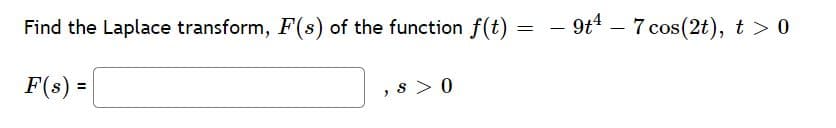 Find the Laplace transform, F(s) of the function f(t) = – 9t* – 7 cos(2t), t > 0
F(s) =
, s > 0
