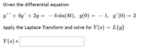 Given the differential equation
y" + 4y' + 2y = - 4 sin(4t), y(0)
= - 1, y'(0) = 2
Apply the Laplace Transform and solve for Y(s) = L{y}
Y(s) =
