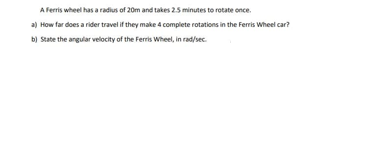 A Ferris wheel has a radius of 20m and takes 2.5 minutes to rotate once.
a) How far does a rider travel if they make 4 complete rotations in the Ferris Wheel car?
b) State the angular velocity of the Ferris Wheel, in rad/sec.
