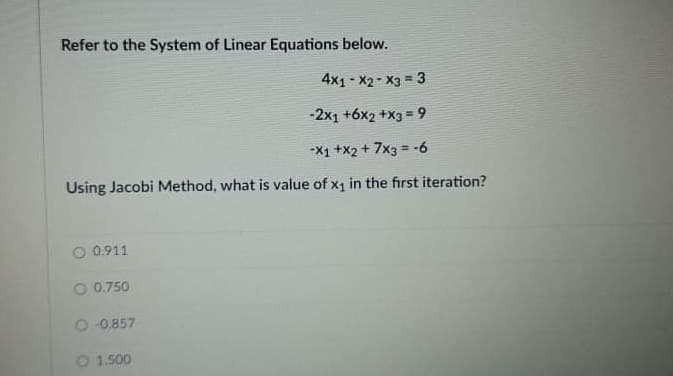 Refer to the System of Linear Equations below.
4x1 - X2 - X3 = 3
-2x1 +6x2 +X3 = 9
-X1 +x2 + 7x3 = -6
Using Jacobi Method, what is value of x1 in the first iteration?
O 0.911
O 0.750
O 0.857
O 1.500
