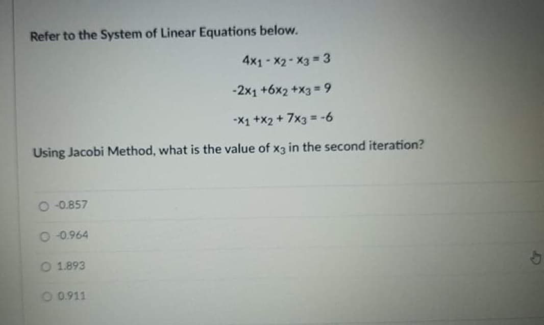 Refer to the System of Linear Equations below.
4x1-X2-X3 3
-2x1 +6x2 +x3 = 9
%3D
-X1 +x2 + 7x3 = -6
Using Jacobi Method, what is the value of x3 in the second iteration?
O 0.857
O 0.964
O 1.893
O 0.911
