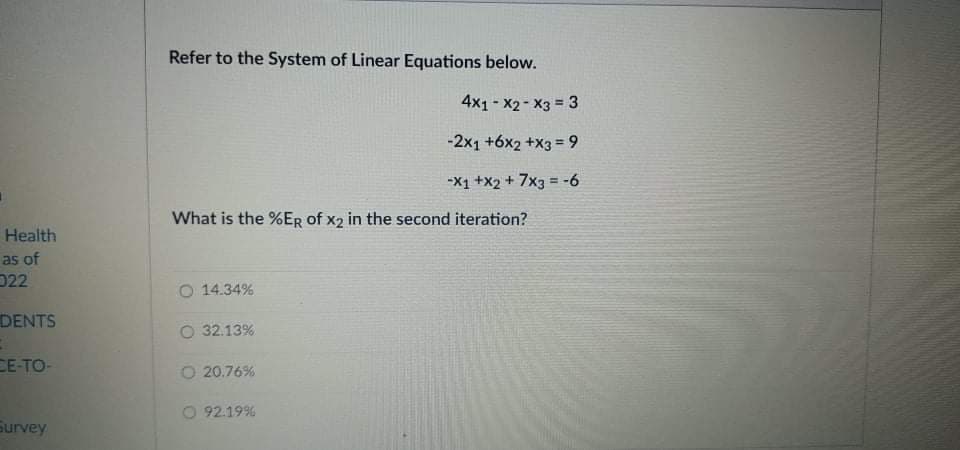 Refer to the System of Linear Equations below.
4x1- X2 - X3 = 3
-2x1 +6x2 +X3 = 9
-X1 +x2 + 7x3 = -6
What is the %ER of x2 in the second iteration?
Health
as of
D22
O 14.34%
DENTS
O 32.13%
CE-TO-
O 20.76%
O 92.19%
Survey
