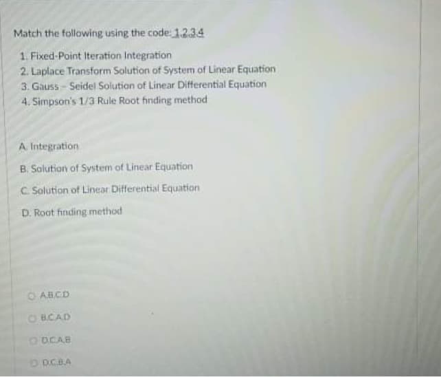 Match the following using the code: 1234
1. Fixed-Point Iteration Integration
2. Laplace Transform Solution of System of Linear Equation
3. Gauss - Seidel Solution of Linear Differential Equation
4. Simpson's 1/3 Rule Root firiding method
A. Integration
B. Solution of System of Linear Equation
C. Solution of Linear Differential Equation
D. Root finding method
AB.CD
O BCAD
ODCAB
D DCBA
