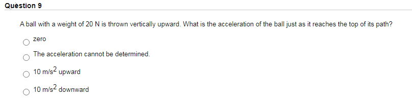 Quèstion 9
A ball with a weight of 20 N is thrown vertically upward. What is the acceleration of the ball just as it reaches the top of its path?
zero
The acceleration cannot be determined.
10 m/s? upward
10 m/s? downward
