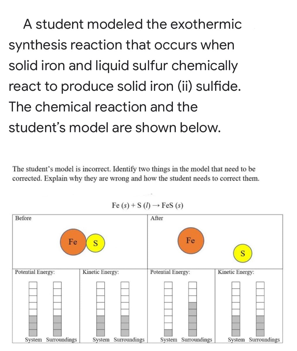 A student modeled the exothermic
synthesis reaction that occurs when
solid iron and liquid sulfur chemically
react to produce solid iron (ii) sulfide.
The chemical reaction and the
student's model are shown below.
The student's model is incorrect. Identify two things in the model that need to be
corrected. Explain why they are wrong and how the student needs to correct them.
Fe (s) + S (1) → FeS (s)
Before
After
Fe
S
Fe
Potential Energy:
Kinetic Energy:
Potential Energy:
Kinetic Energy:
System Surroundings
System Surroundings
System Surroundings
System Surroundings
