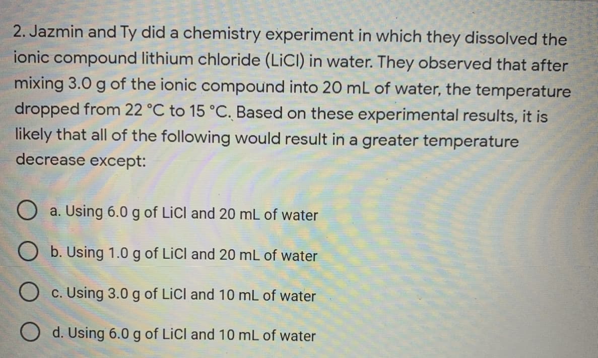 2. Jazmin and Ty did a chemistry experiment in which they dissolved the
ionic compound lithium chloride (LICI) in water. They observed that after
mixing 3.0 g of the ionic compound into 20 mL of water, the temperature
dropped from 22 °C to 15 °C. Based on these experimental results, it is
likely that all of the following would result in a greater temperature
decrease except:
O a. Using 6.0 g of LiCl and 20 mL of water
O b. Using 1.0 g of LiCl and 20 mL of water
O c. Using 3.0 g of LiCl and 10 mL of water
O d. Using 6.0 g of LiCl and 10 mL of water
