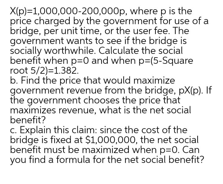 X(p)=1,000,000-200,000p, where p is the
price charged by the government for use of a
bridge, per unit time, or the user fee. The
government wants to see if the bridge is
socially worthwhile. Calculate the social
benefit when p=0 and when p=(5-Square
root 5/2)=1.382.
b. Find the price that would maximize
government revenue from the bridge, pX(p). If
the government chooses the price that
maximizes revenue, what is the net social
benefit?
c. Explain this claim: since the cost of the
bridge is fixed at $1,000,000, the net social
benefit must be maximized when p=0. Can
you find a formula for the net social benefit?
