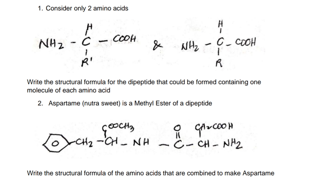1. Consider only 2 amino acids
NH₂
---
- COOH
с
NHz - 9- COOH
R'
R
Write the structural formula for the dipeptide that could be formed containing one
molecule of each amino acid
2. Aspartame (nutra sweet) is a Methyl Ester of a dipeptide
GOOCH3
CH2CH NH
O GA₂COOH
C - CH-NH2
-
Write the structural formula of the amino acids that are combined to make Aspartame