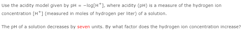 Use the acidity model given by pH = -log[H*], where acidity (pH) is a measure of the hydrogen ion
concentration [H*] (measured in moles of hydrogen per liter) of a solution.
The pH of a solution decreases by seven units. By what factor does the hydrogen ion concentration increase?

