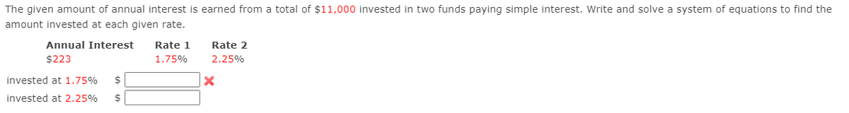 The given amount of annual interest is earned from a total of $11,000 invested in two funds paying simple interest. Write and solve a system of equations to find the
amount invested at each given rate.
Annual Interest
Rate 1
Rate 2
$223
1.75%
2.25%
invested at 1.75%
invested at 2.25%
