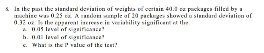 8. In the past the standard deviation of weights of certain 40.0 oz packages filled by a
machine was 0.25 oz. A random sample of 20 packages showed a standard deviation of
0.32 oz. Is the apparent increase in variability significant at the
a. 0.05 level of significance?
b. 0.01 level of significance?
c. What is the P value of the test?
