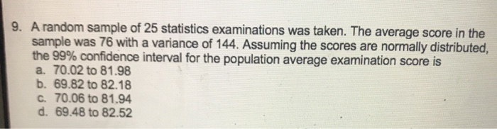 9. A random sample of 25 statistics examinations was taken. The average score in the
sample was 76 with a variance of 144. Assuming the scores are normally distributed,
the 99% confidence interval for the population average examination score is
a. 70.02 to 81.98
b. 69.82 to 82.18
C. 70.06 to 81.94
d. 69.48 to 82.52
