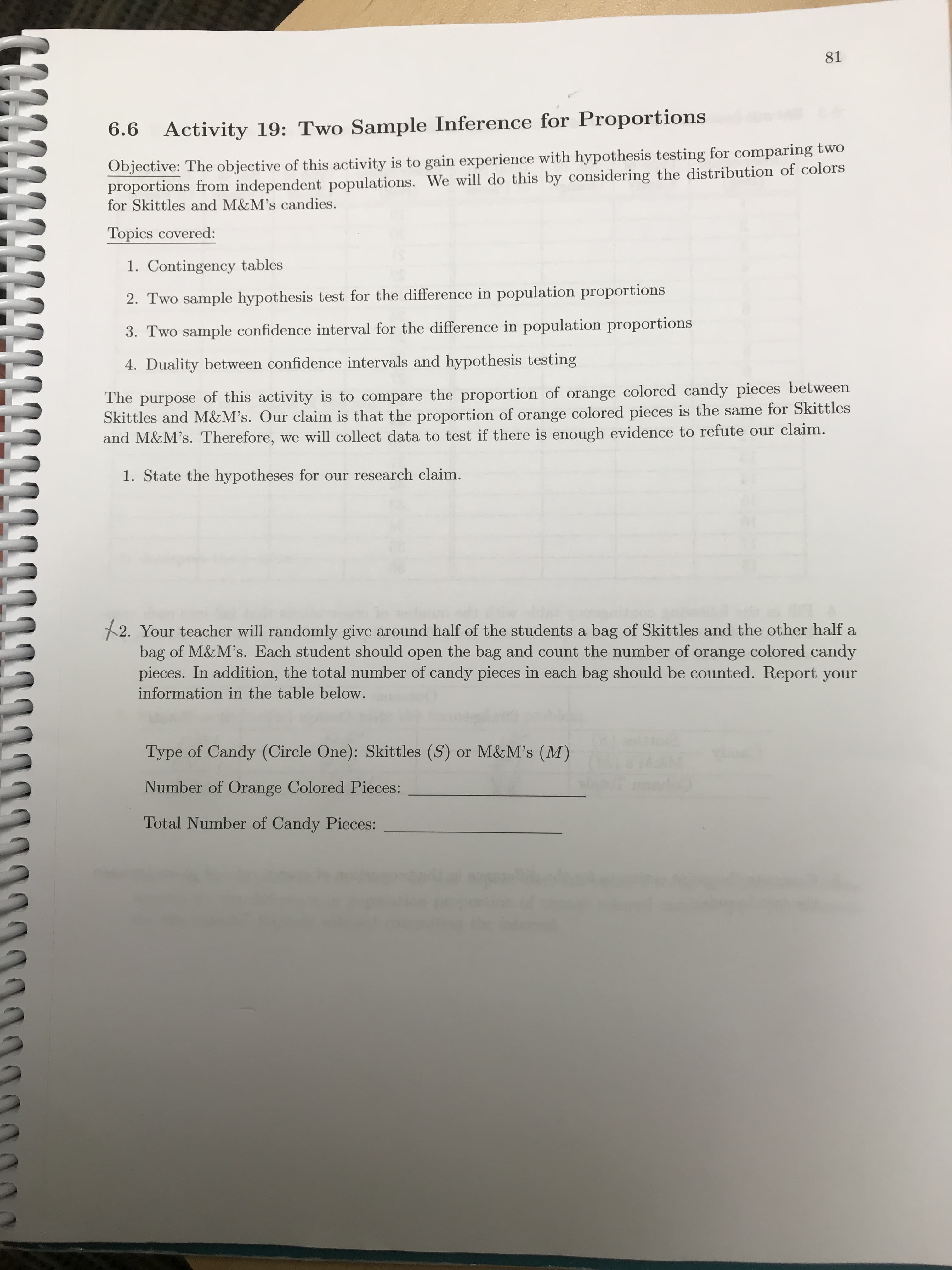 The purpose of this activity is to compare the proportion of orange colored candy pieces between
Skittles and M&M's. Our claim is that the proportion of orange colored pieces is the same for Skittles
and M&M's. Therefore, we will collect data to test if there is enough evidence to refute our claim.
1. State the hypotheses for our research claim.
