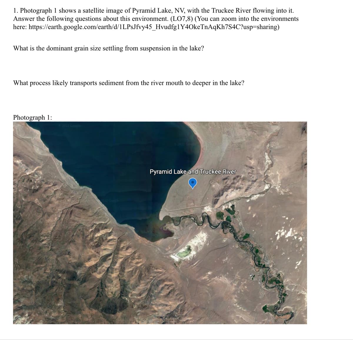 1. Photograph 1 shows a satellite image of Pyramid Lake, NV, with the Truckee River flowing into it.
Answer the following questions about this environment. (LO7,8) (You can zoom into the environments
here: https://earth.google.com/earth/d/1LPsJfvy45_Hvudfg1Y4OkeTnAqKh7S4C?usp=sharing)
What is the dominant grain size settling from suspension in the lake?
What process likely transports sediment from the river mouth to deeper in the lake?
Photograph 1:
2022 Google
©2022 Google
Pyramid Lake and Truckee River