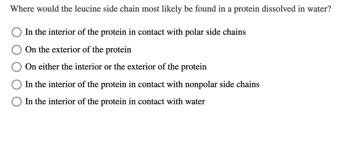 Where would the leucine side chain most likely be found in a protein dissolved in water?
In the interior of the protein in contact with polar side chains
On the exterior of the protein
On either the interior or the exterior of the protein
In the interior of the protein in contact with nonpolar side chains
In the interior of the protein in contact with water
