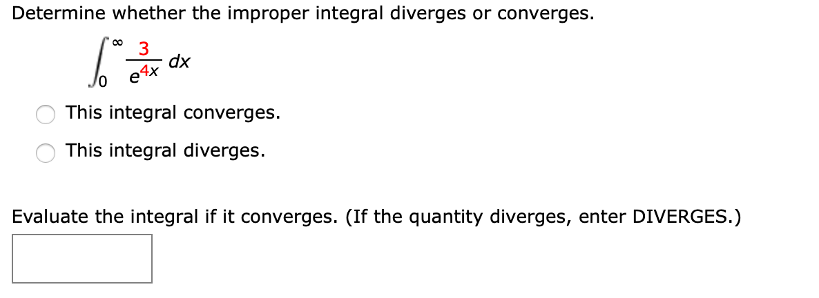 Determine whether the improper integral diverges or converges.
00
dx
e4x
This integral converges.
This integral diverges.
Evaluate the integral if it converges. (If the quantity diverges, enter DIVERGES.)
O O
