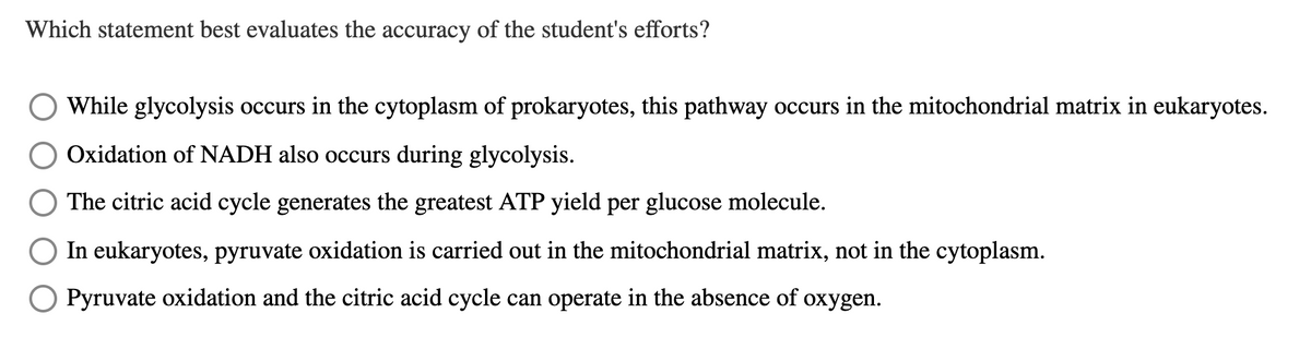 Which statement best evaluates the accuracy of the student's efforts?
While glycolysis occurs in the cytoplasm of prokaryotes, this pathway occurs in the mitochondrial matrix in eukaryotes.
Oxidation of NADH also occurs during glycolysis.
The citric acid cycle generates the greatest ATP yield per glucose molecule.
In eukaryotes, pyruvate oxidation is carried out in the mitochondrial matrix, not in the cytoplasm.
Pyruvate oxidation and the citric acid cycle can operate in the absence of
охуgen.
