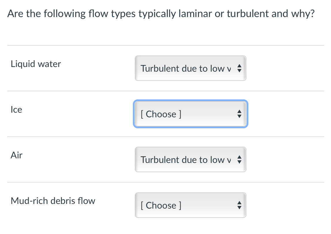 Are the following flow types typically laminar or turbulent and why?
Liquid water
Ice
Air
Mud-rich debris flow
Turbulent due to low v
[Choose ]
Turbulent due to low v
[Choose ]
A
