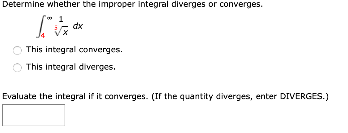 Determine whether the improper integral diverges or converges.
1
dx
This integral converges.
This integral diverges.
Evaluate the integral if it converges. (If the quantity diverges, enter DIVERGES.)
