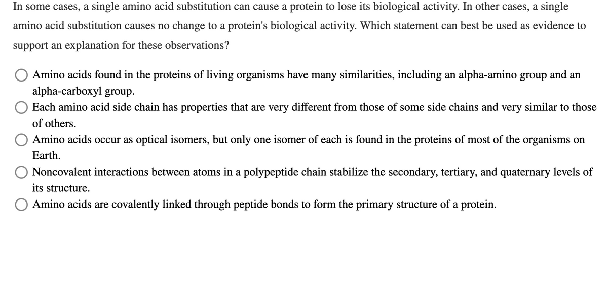 In some cases, a single amino acid substitution can cause a protein to lose its biological activity. In other cases, a single
amino acid substitution causes no change to a protein's biological activity. Which statement can best be used as evidence to
support an explanation for these observations?
Amino acids found in the proteins of living organisms have many similarities, including an alpha-amino group and an
alpha-carboxyl group.
O Each amino acid side chain has properties that are very different from those of some side chains and very similar to those
of others.
Amino acids occur as optical isomers, but only one isomer of each is found in the proteins of most of the organisms on
Earth.
Noncovalent interactions between atoms in a polypeptide chain stabilize the secondary, tertiary, and quaternary levels of
its structure.
O Amino acids are covalently linked through peptide bonds to form the primary structure of a protein.
