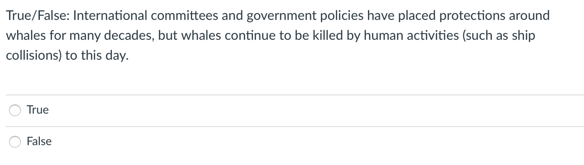 True/False: International committees and government policies have placed protections around
whales for many decades, but whales continue to be killed by human activities (such as ship
collisions) to this day.
True
False
