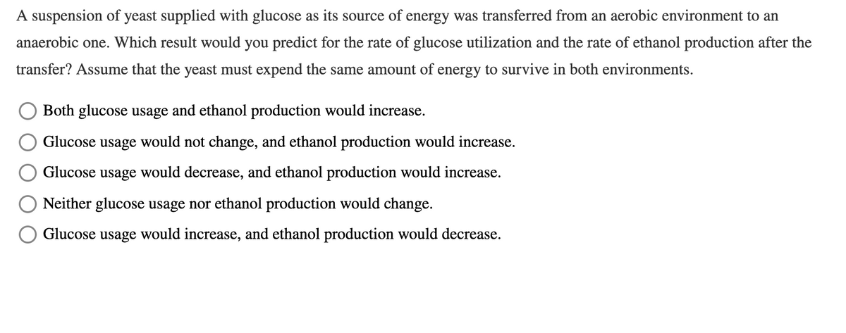 A suspension of yeast supplied with glucose as its source of energy was transferred from an aerobic environment to an
anaerobic one. Which result would you predict for the rate of glucose utilization and the rate of ethanol production after the
transfer? Assume that the yeast must expend the same amount of energy to survive in both environments.
Both glucose usage and ethanol production would increase.
Glucose usage would not change, and ethanol production would increase.
Glucose usage would decrease, and ethanol production would increase.
Neither glucose usage nor ethanol production would change.
Glucose usage would increase, and ethanol production would decrease.
