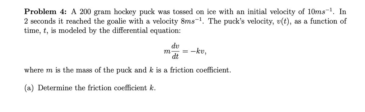 Problem 4: A 200 gram hockey puck was tossed on ice with an initial velocity of 10ms-1. In
2 seconds it reached the goalie with a velocity 8ms-1. The puck's velocity, v(t), as a function of
time, t, is modeled by the differential equation:
dv
m
dt
-kv,
where m is the mass of the puck and k is a friction coefficient.
(a) Determine the friction coefficient k.
