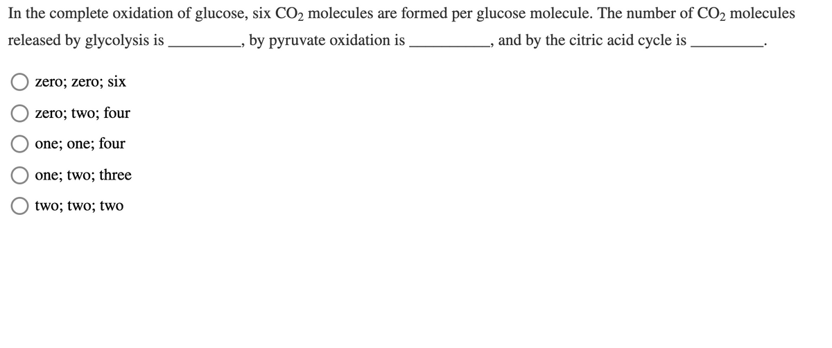 In the complete oxidation of glucose, six CO2 molecules are formed per glucose molecule. The number of CO2 molecules
released by glycolysis is
,by pyruvate oxidation is
and by the citric acid cycle is
zero; zero; six
zero; two; four
one; one; four
one; two; three
two; two; two
