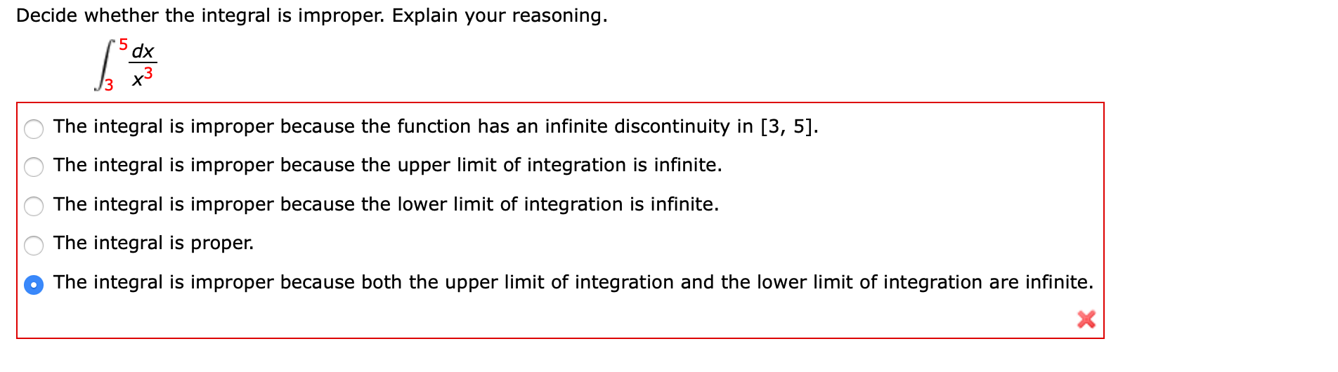 Decide whether the integral is improper. Explain your reasoning.
dx
x3
The integral is improper because the function has an infinite discontinuity in [3, 5].
The integral is improper because the upper limit of integration is infinite.
The integral is improper because the lower limit of integration is infinite.
The integral is proper.
The integral is improper because both the upper limit of integration and the lower limit of integration are infinite.
ОООО о
