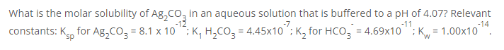 What is the molar solubility of Ag,Co, in an aqueous solution that is buffered to a pH of 4.07? Relevant
-14
constants: K, for Ag,Co, = 8.1 x 10 ; K, H,Co, = 4.45x10 ; K, for Hco, = 4.69x10 "; K = 1.00x10
-7
-11
