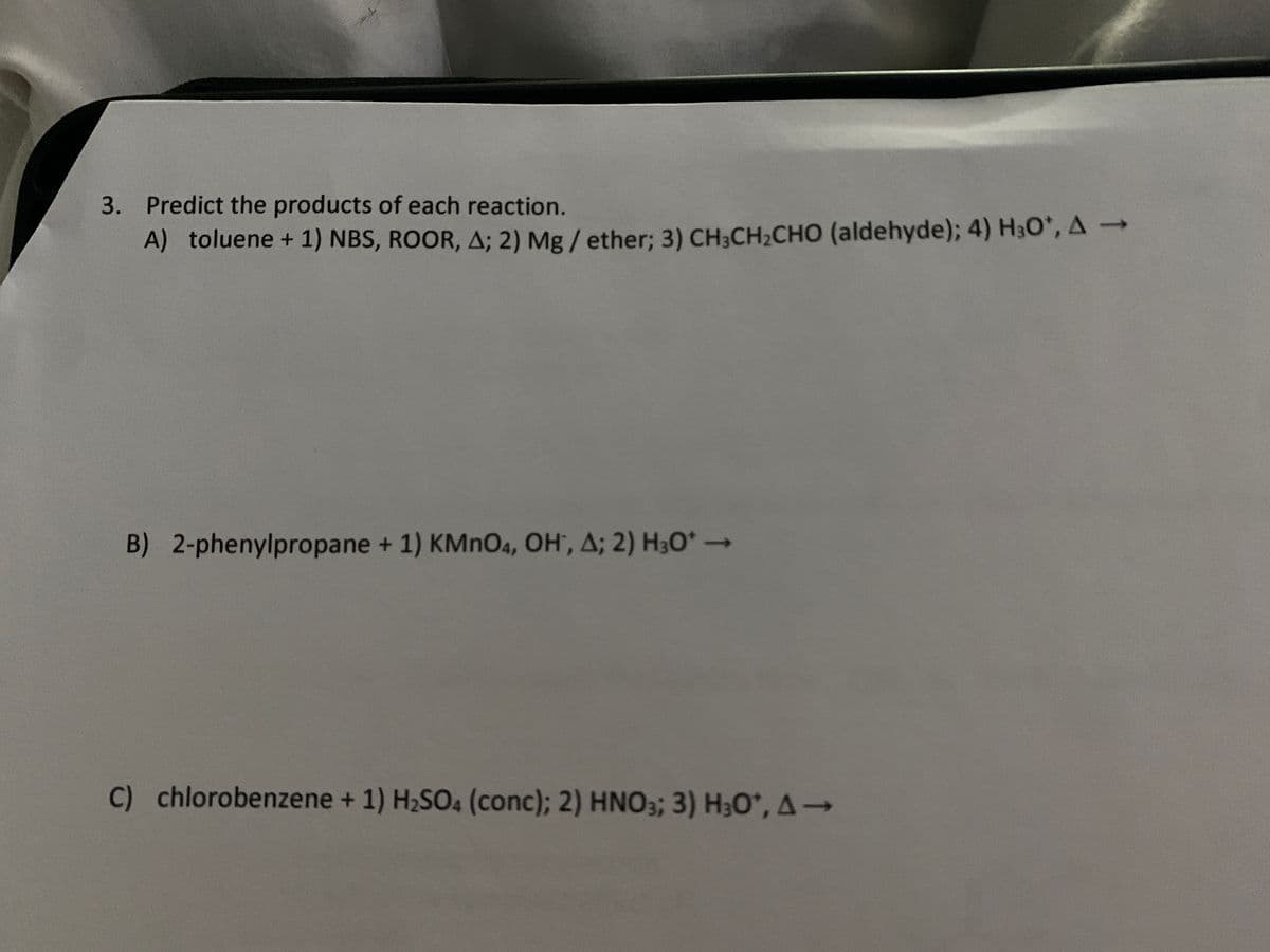 3. Predict the products of each reaction.
A) toluene + 1) NBS, ROOR, A; 2) Mg/ether; 3) CH3CH₂CHO (aldehyde); 4) H³O*, A →
B) 2-phenylpropane + 1) KMnO4, OH, A; 2) H3O* -
C) chlorobenzene + 1) H₂SO4 (conc); 2) HNO3; 3) H₂O*, A→