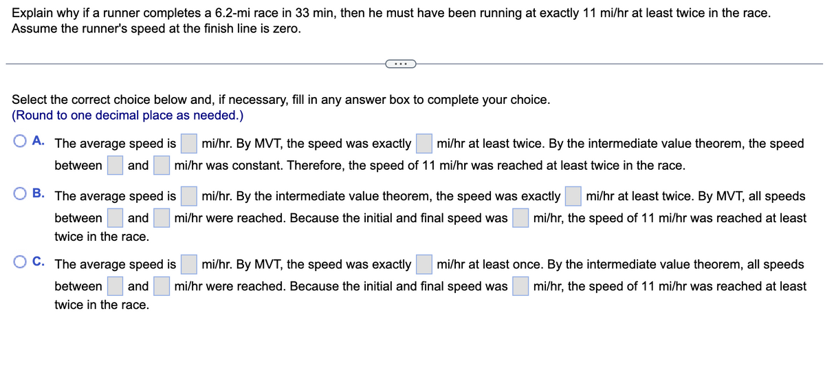 Explain why if a runner completes a 6.2-mi race in 33 min, then he must have been running at exactly 11 mi/hr at least twice in the race.
Assume the runner's speed at the finish line is zero.
Select the correct choice below and, if necessary, fill in any answer box to complete your choice.
(Round to one decimal place as needed.)
A. The average speed is mi/hr. By MVT, the speed was exactly mi/hr at least twice. By the intermediate value theorem, the speed
between and mi/hr was constant. Therefore, the speed of 11 mi/hr was reached at least twice in the race.
mi/hr at least twice. By MVT, all speeds
B. The average speed is mi/hr. By the intermediate value theorem, the speed was exactly
between and mi/hr were reached. Because the initial and final speed was mi/hr, the speed of 11 mi/hr was reached at least
twice in the race.
OC. The average speed is
mi/hr. By MVT, the speed was exactly mi/hr at least once. By the intermediate value theorem, all speeds
between and mi/hr were reached. Because the initial and final speed was mi/hr, the speed of 11 mi/hr was reached at least
twice in the race.