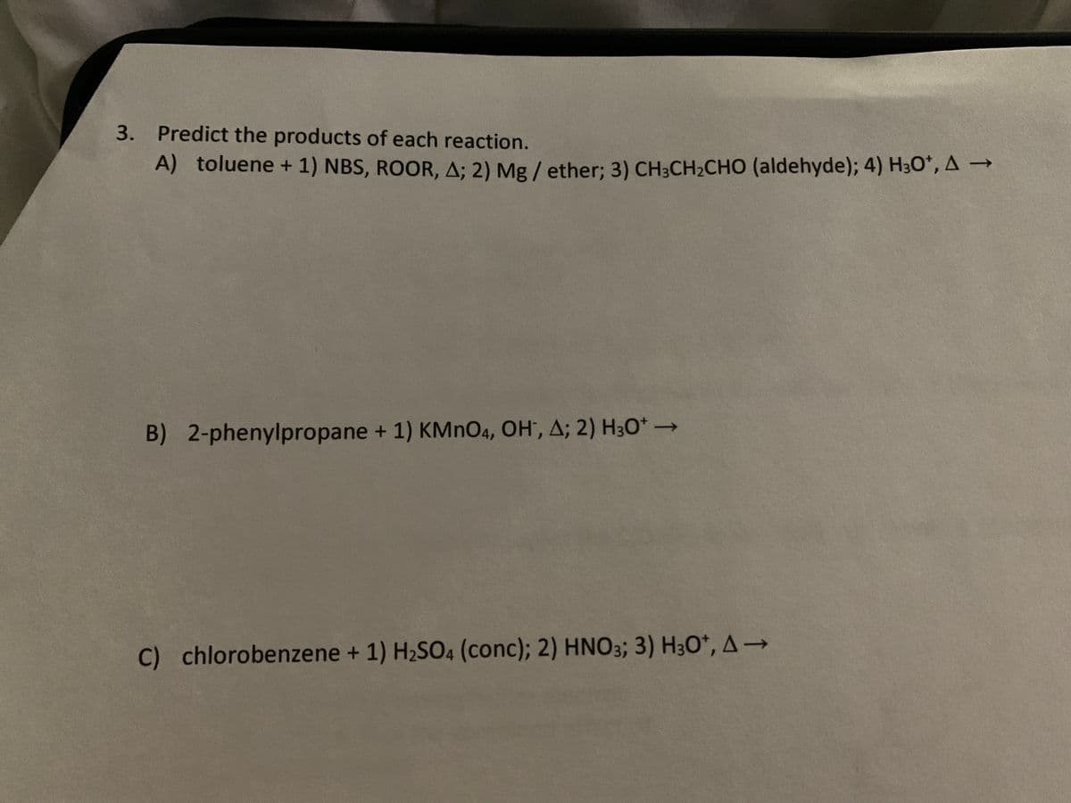 3. Predict the products of each reaction.
A) toluene + 1) NBS, ROOR, A; 2) Mg/ether; 3) CH3CH₂CHO (aldehyde); 4) H3O*, A →
B) 2-phenylpropane + 1) KMnO4, OH, A; 2) H3O+ →→→
C) chlorobenzene + 1) H₂SO4 (conc); 2) HNO3; 3) H3O*, A→