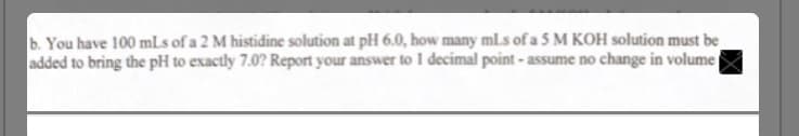 b. You have 100 mLs of a 2 M histidine solution at pH 6.0, how many ml.s of a 5 M KOH solution must be
added to bring the pH to exactly 7.0? Report your answer to 1 decimal point - assume no change in volume