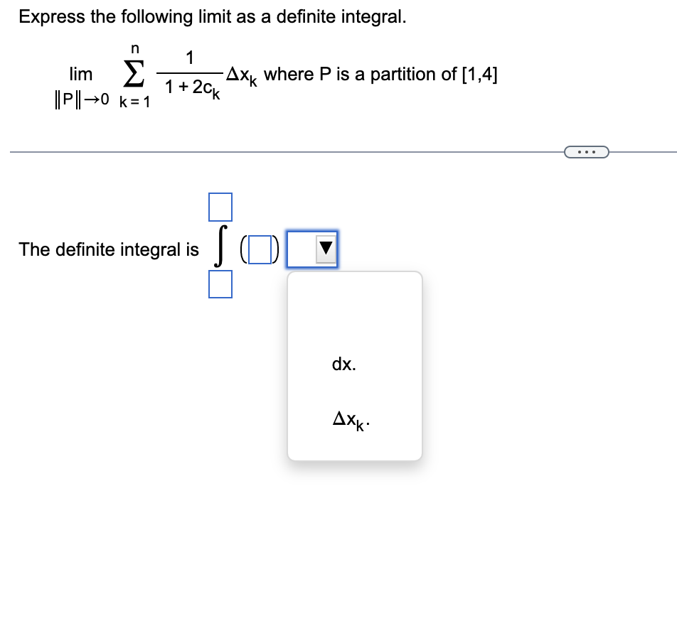 Express the following limit as a definite integral.
n
lim Σ -Axk where P is a partition of [1,4]
||P||→0 k=1
1
1+2cK
The definite integral is
JO
dx.
AXK