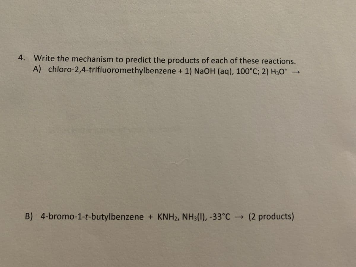 4. Write the mechanism to predict the products of each of these reactions.
A) chloro-2,4-trifluoromethylbenzene + 1) NaOH (aq), 100°C; 2) H³O*
B) 4-bromo-1-t-butylbenzene + KNH2, NH3(1), -33°C → (2 products)