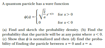 A quantum particle has a wave function
for x>0
(x) =
for x<0
(a) Find and sketch the probability density. (b) Find the
probability that the particle will be at any point where x< 0.
(c) Show that is normalized and then (d) find the proba-
bility of finding the particle between x= 0 and x= a.
