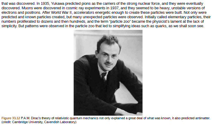 that was discovered. In 1935, Yukawa predicted pions as the carriers of the strong nuclear force, and they were eventually
discovered. Muons were discovered in cosmic ray experiments in 1937, and they seemed to be heavy, unstable versions of
electrons and positrons. After World War II, accelerators energetic enough to create these particles were built. Not only were
predicted and known particles created, but many unexpected particles were observed. Initially called elementary particles, their
numbers proliferated to dozens and then hundreds, and the term "particle zoo" became the physicist's lament at the lack of
simplicity. But patterns were observed in the particle zoo that led to simplifying ideas such as quarks, as we shall soon see.
Figure 33.12 P.A.M. Dirac's theory of relativistic quantum mechanics not only explained a great deal of what was known, it also predicted antimatter.
(credit: Cambridge University, Cavendish Laboratory)
