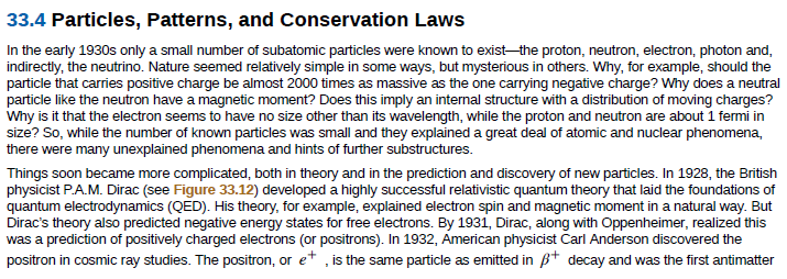 33.4 Particles, Patterns, and Conservation Laws
In the early 1930s only a small number of subatomic particles were known to exist-the proton, neutron, electron, photon and,
indirectly, the neutrino. Nature seemed relatively simple in some ways, but mysterious in others. Why, for example, should the
particle like the neutron have a magnetic moment? Does this imply an internal structure with a distribution of moving charges?
Why is it that the electron seems to have no size other than its wavelength, while the proton and neutron are about 1 fermi in
size? So, while the number of known particles was small and they explained a great deal of atomic and nuclear phenomena,
there were many unexplained phenomena and hints of further substructures.
Things soon became more complicated, both in theory and in the prediction and discovery of new particles. In 1928, the British
physicist P.A.M. Dirac (see Figure 33.12) developed a highly successful relativistic quantum theory that laid the foundations of
quantum electrodynamics (QED). His theory, for example, explained electron spin and magnetic moment in a natural way. But
Dirac's theory also predicted negative energy states for free electrons. By 1931, Dirac, along with Oppenheimer, realized this
was a prediction of positively charged electrons (or positrons). In 1932, American physicist Carl Anderson discovered the
positron in cosmic ray studies. The positron, or e+ , is the same particle as emitted in B+ decay and was the first antimatter
