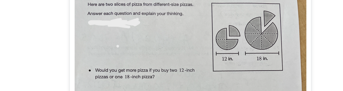 Here are two slices of pizza from different-size pizzas.
Answer each question and explain your thinking.
12 in.
18 in.
Would you get more pizza if you buy two 12-inch
pizzas or one 18-inch pizza?
